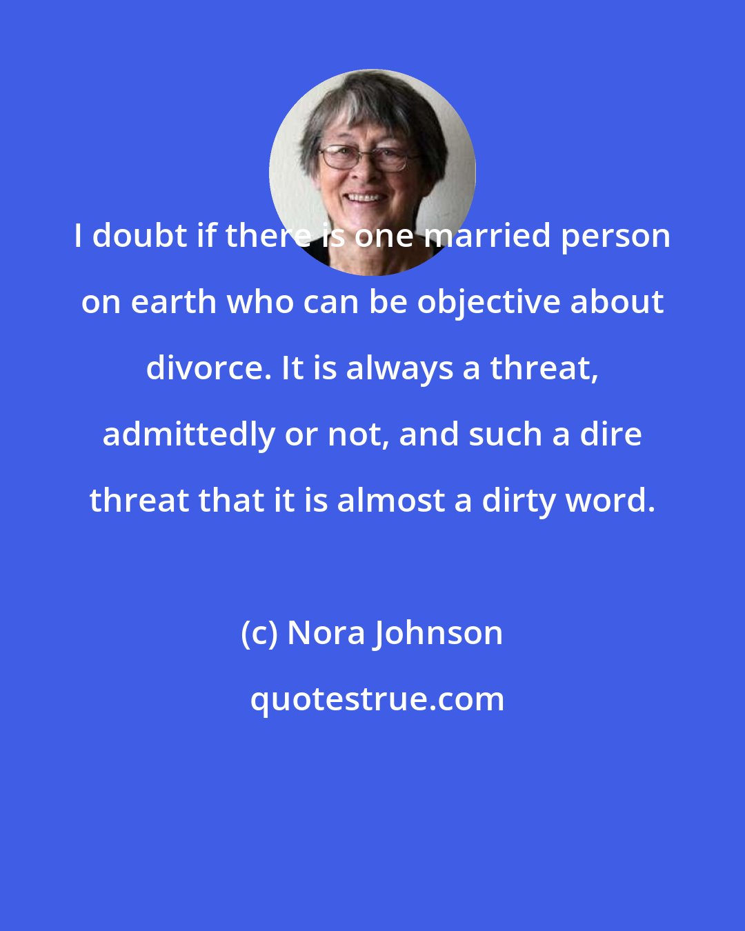 Nora Johnson: I doubt if there is one married person on earth who can be objective about divorce. It is always a threat, admittedly or not, and such a dire threat that it is almost a dirty word.