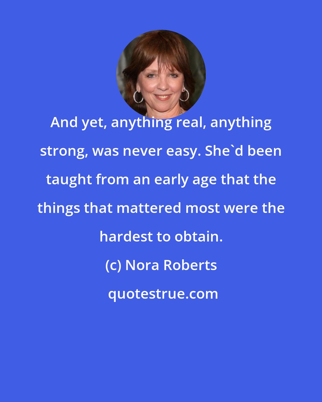 Nora Roberts: And yet, anything real, anything strong, was never easy. She'd been taught from an early age that the things that mattered most were the hardest to obtain.