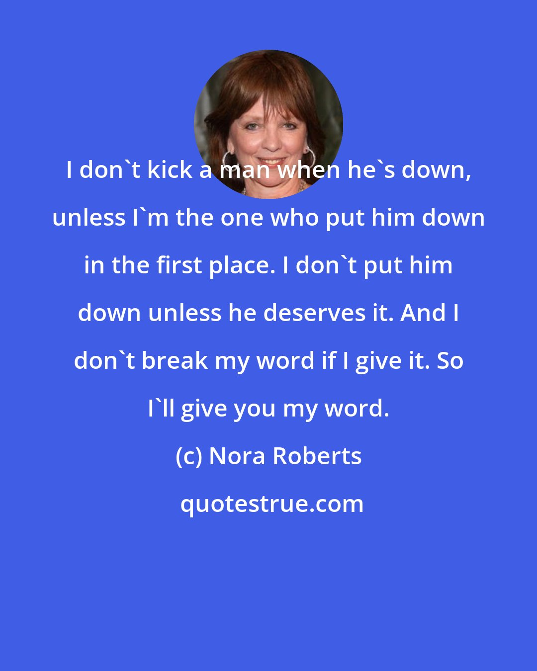 Nora Roberts: I don't kick a man when he's down, unless I'm the one who put him down in the first place. I don't put him down unless he deserves it. And I don't break my word if I give it. So I'll give you my word.