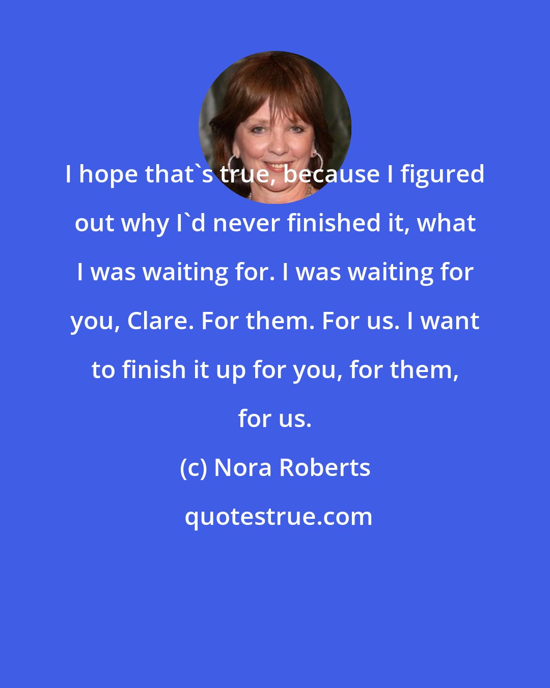 Nora Roberts: I hope that's true, because I figured out why I'd never finished it, what I was waiting for. I was waiting for you, Clare. For them. For us. I want to finish it up for you, for them, for us.