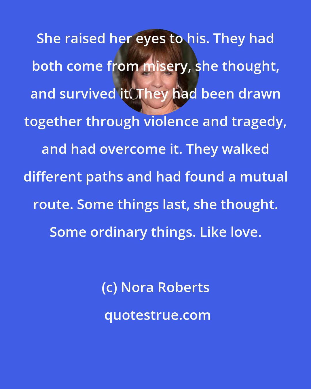 Nora Roberts: She raised her eyes to his. They had both come from misery, she thought, and survived it. They had been drawn together through violence and tragedy, and had overcome it. They walked different paths and had found a mutual route. Some things last, she thought. Some ordinary things. Like love.