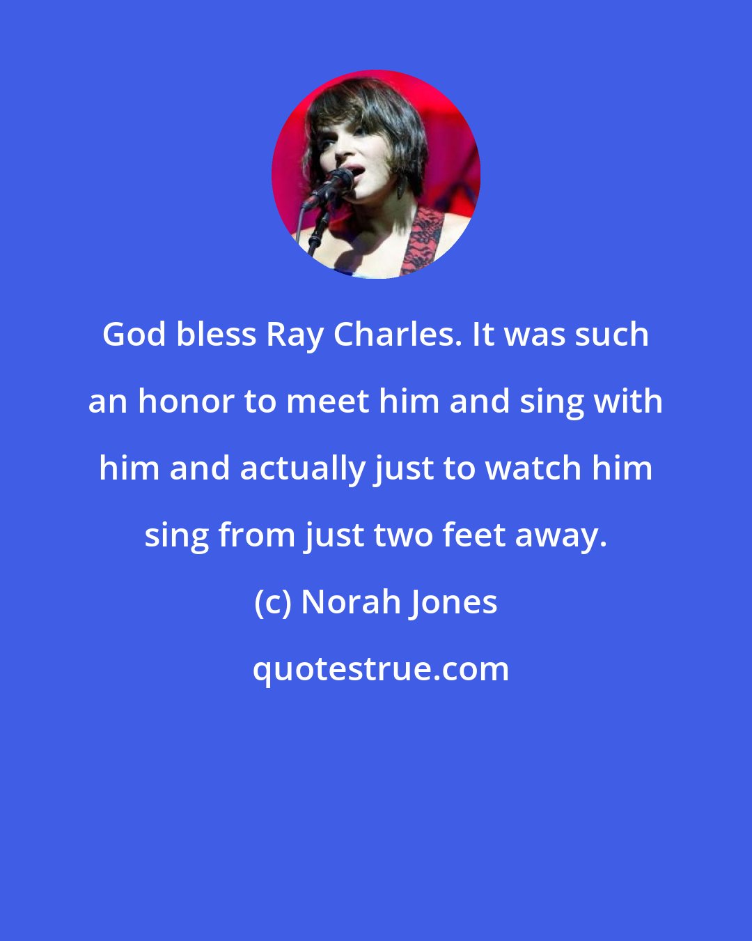 Norah Jones: God bless Ray Charles. It was such an honor to meet him and sing with him and actually just to watch him sing from just two feet away.