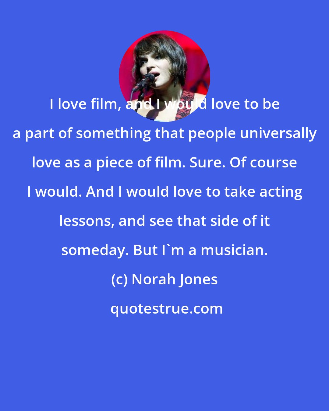 Norah Jones: I love film, and I would love to be a part of something that people universally love as a piece of film. Sure. Of course I would. And I would love to take acting lessons, and see that side of it someday. But I'm a musician.