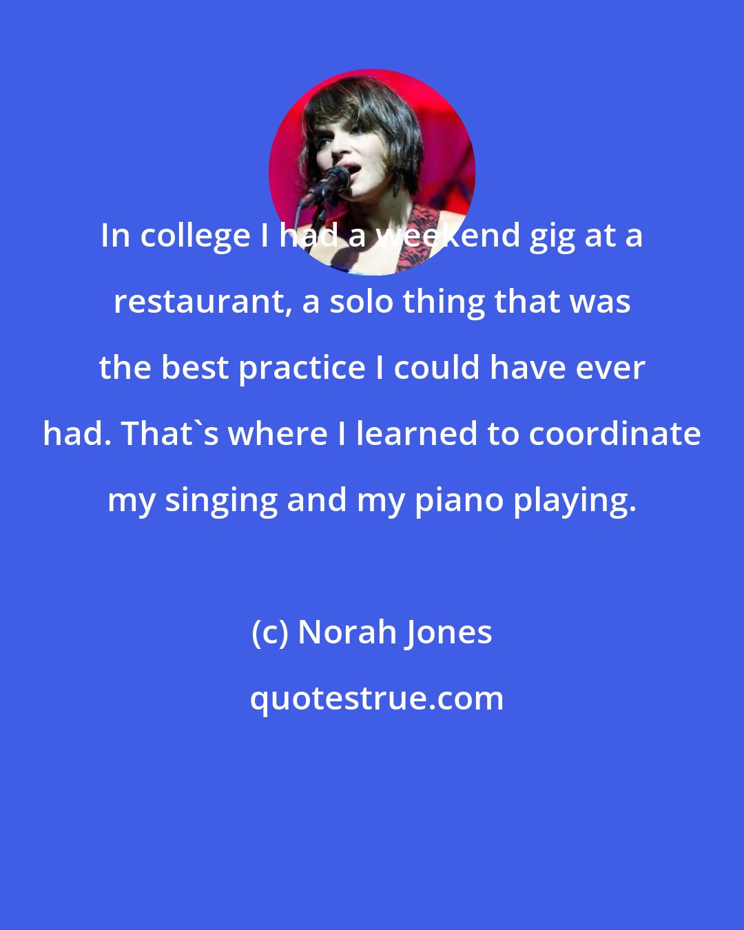 Norah Jones: In college I had a weekend gig at a restaurant, a solo thing that was the best practice I could have ever had. That's where I learned to coordinate my singing and my piano playing.