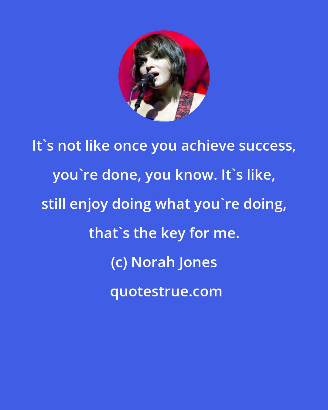 Norah Jones: It's not like once you achieve success, you're done, you know. It's like, still enjoy doing what you're doing, that's the key for me.