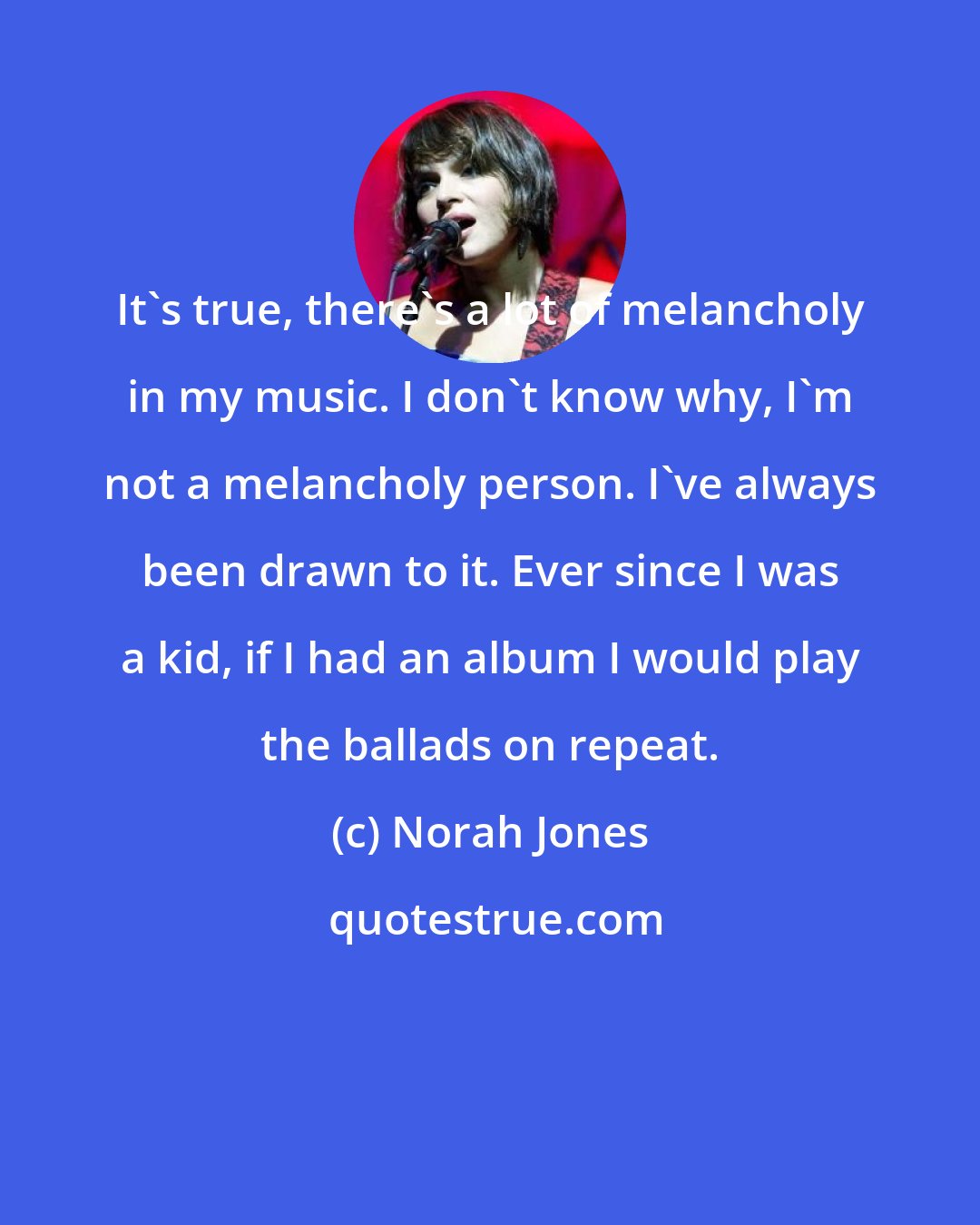 Norah Jones: It's true, there's a lot of melancholy in my music. I don't know why, I'm not a melancholy person. I've always been drawn to it. Ever since I was a kid, if I had an album I would play the ballads on repeat.