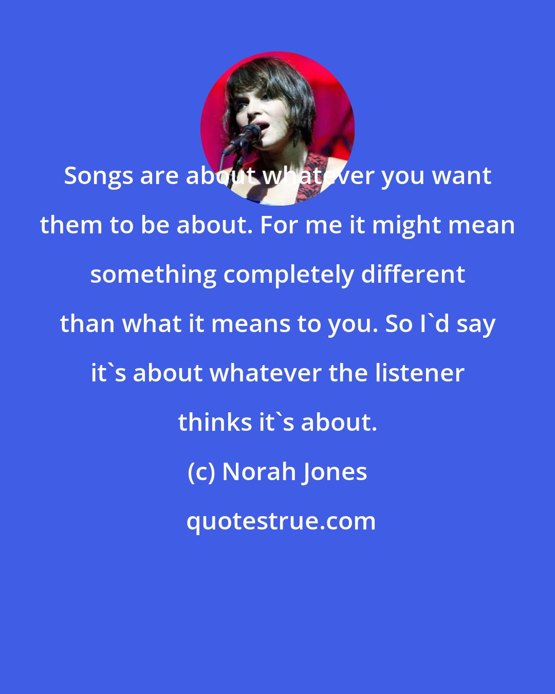 Norah Jones: Songs are about whatever you want them to be about. For me it might mean something completely different than what it means to you. So I'd say it's about whatever the listener thinks it's about.