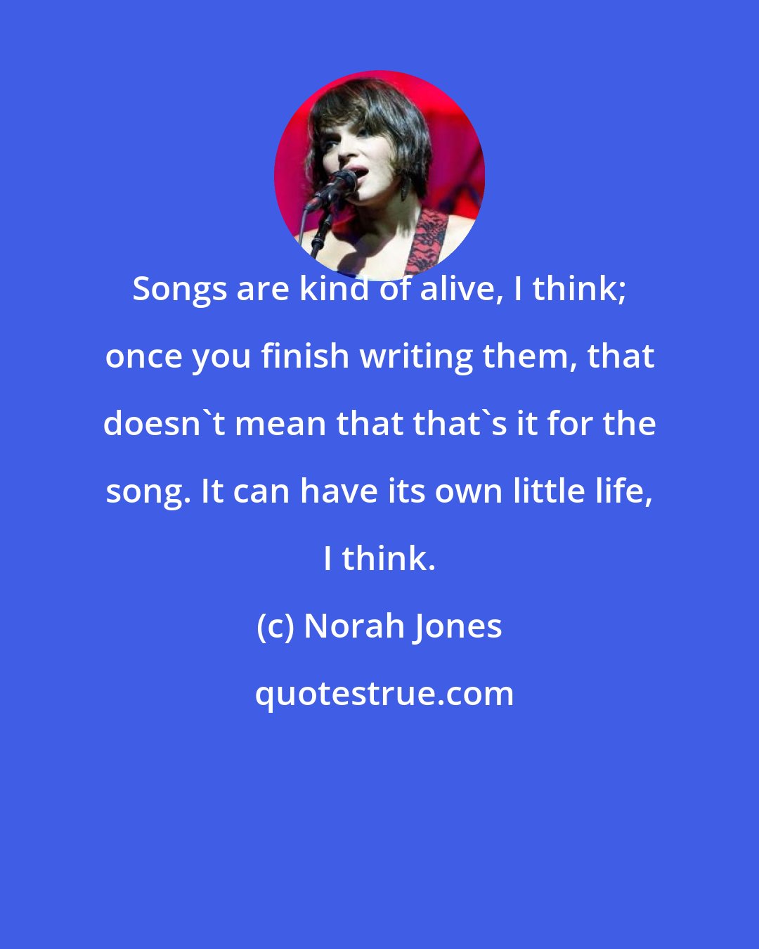 Norah Jones: Songs are kind of alive, I think; once you finish writing them, that doesn't mean that that's it for the song. It can have its own little life, I think.