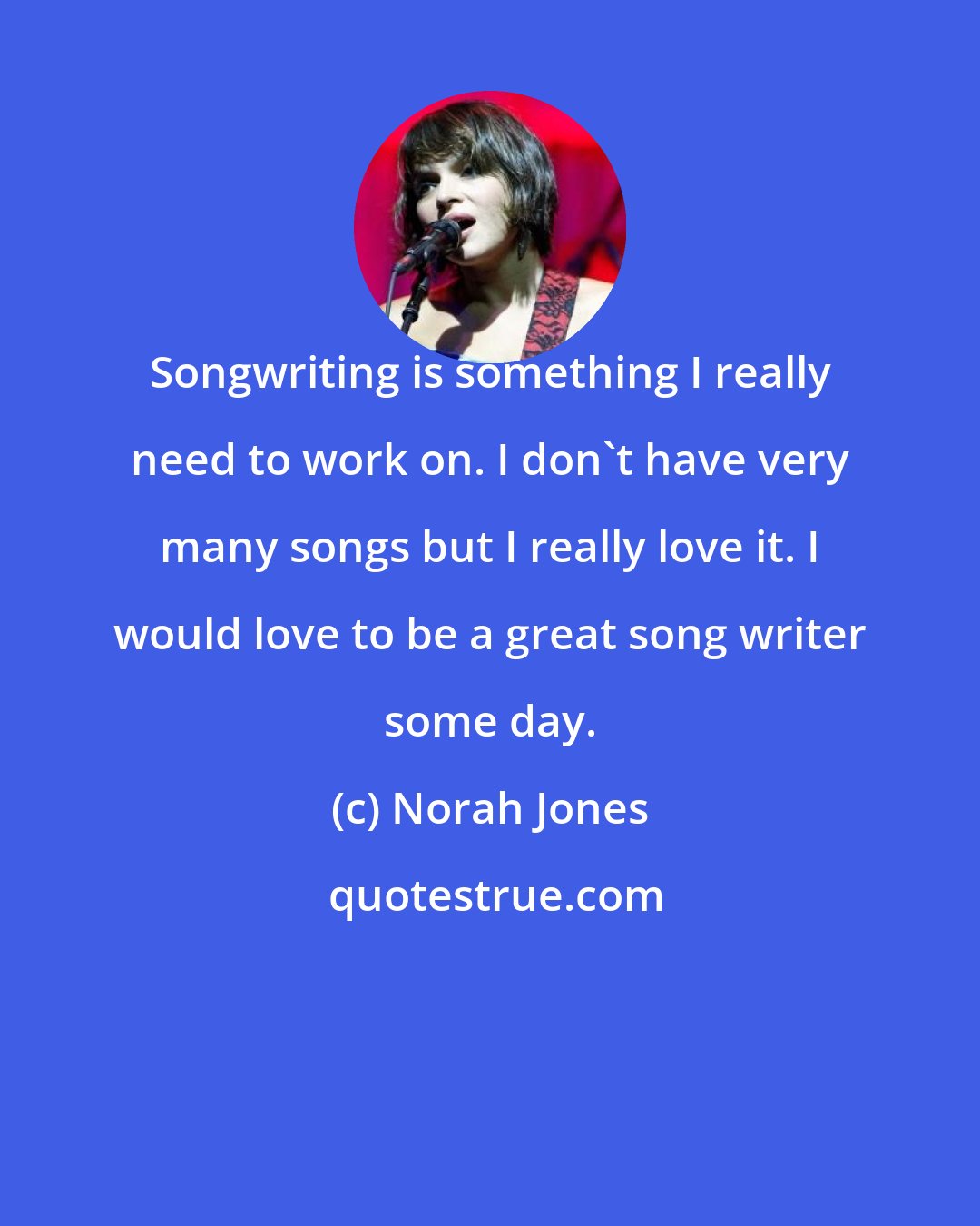 Norah Jones: Songwriting is something I really need to work on. I don't have very many songs but I really love it. I would love to be a great song writer some day.