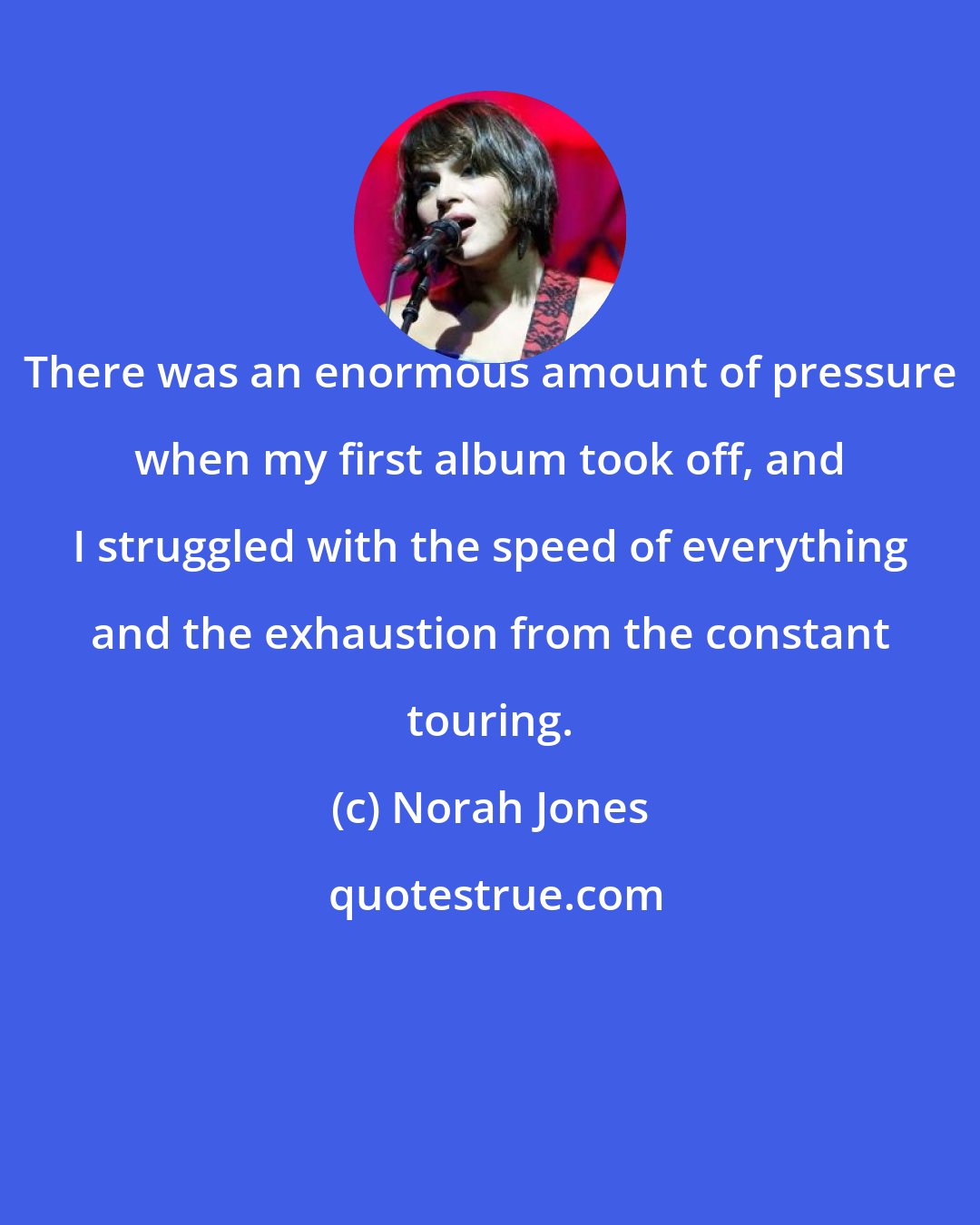 Norah Jones: There was an enormous amount of pressure when my first album took off, and I struggled with the speed of everything and the exhaustion from the constant touring.