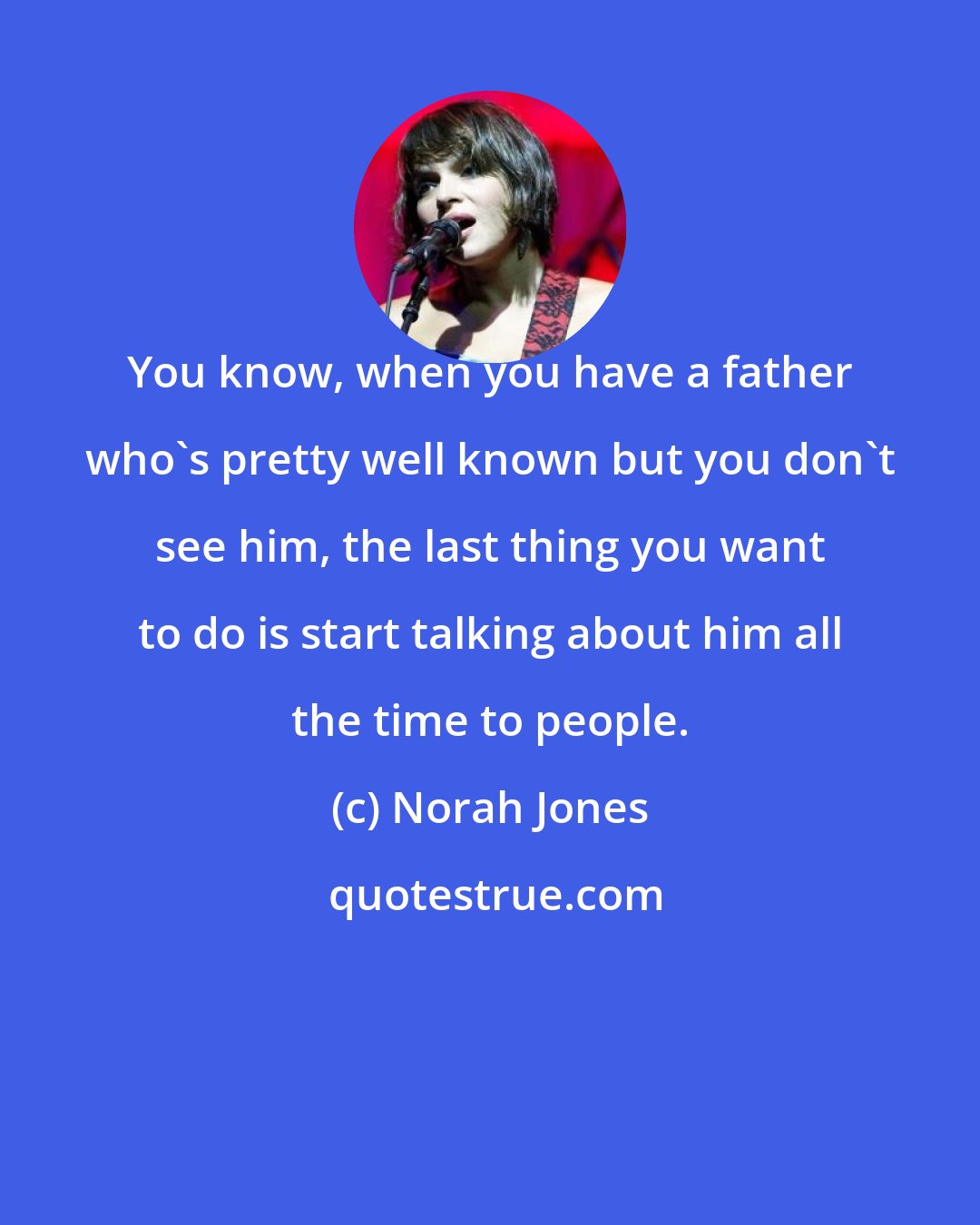 Norah Jones: You know, when you have a father who's pretty well known but you don't see him, the last thing you want to do is start talking about him all the time to people.