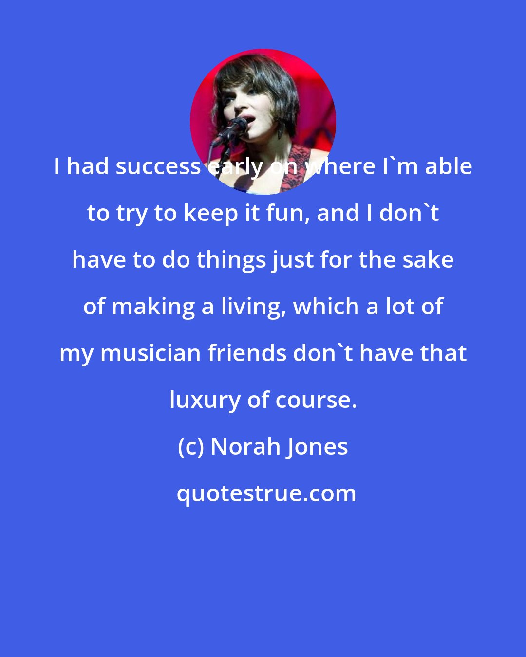 Norah Jones: I had success early on where I'm able to try to keep it fun, and I don't have to do things just for the sake of making a living, which a lot of my musician friends don't have that luxury of course.