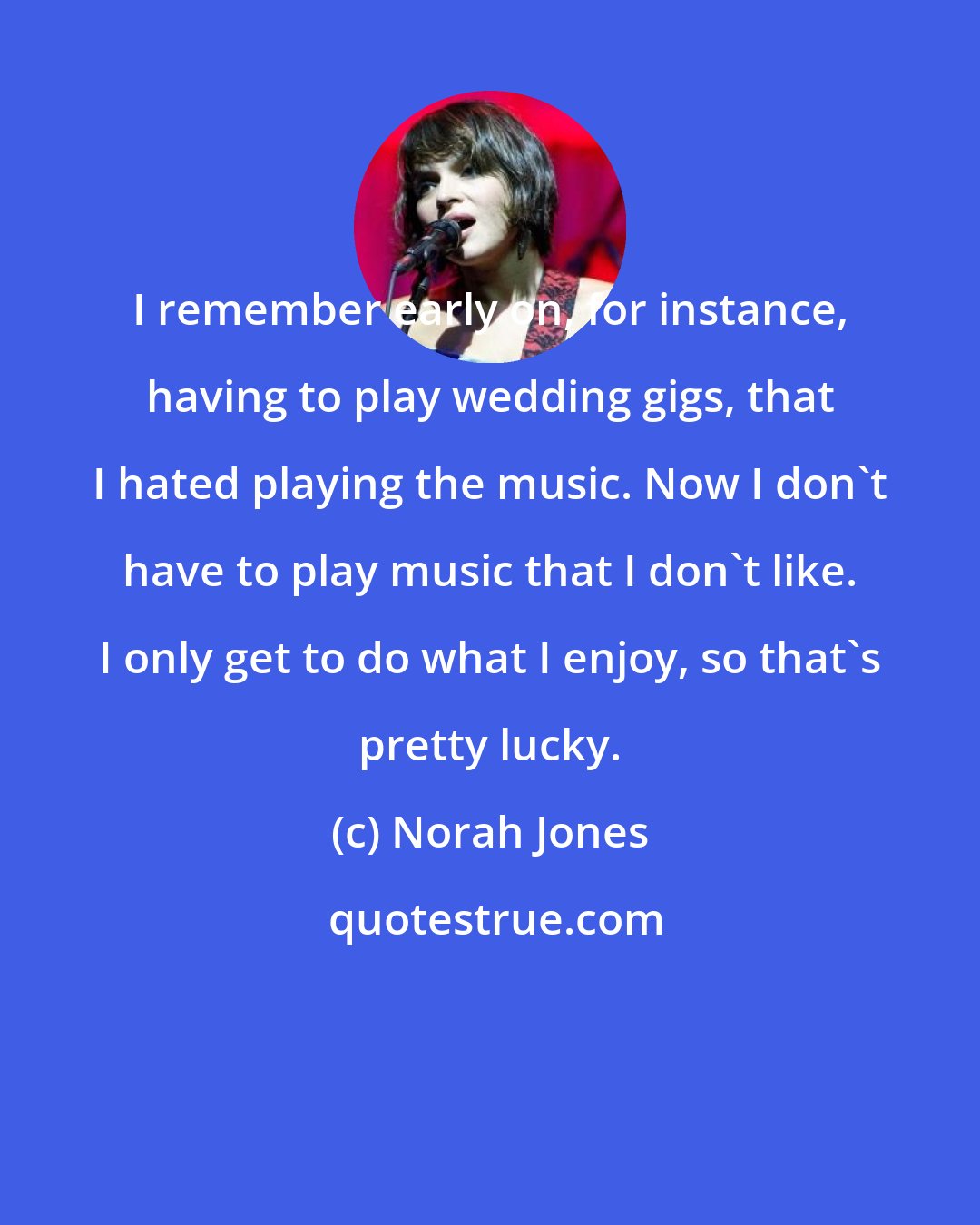 Norah Jones: I remember early on, for instance, having to play wedding gigs, that I hated playing the music. Now I don't have to play music that I don't like. I only get to do what I enjoy, so that's pretty lucky.