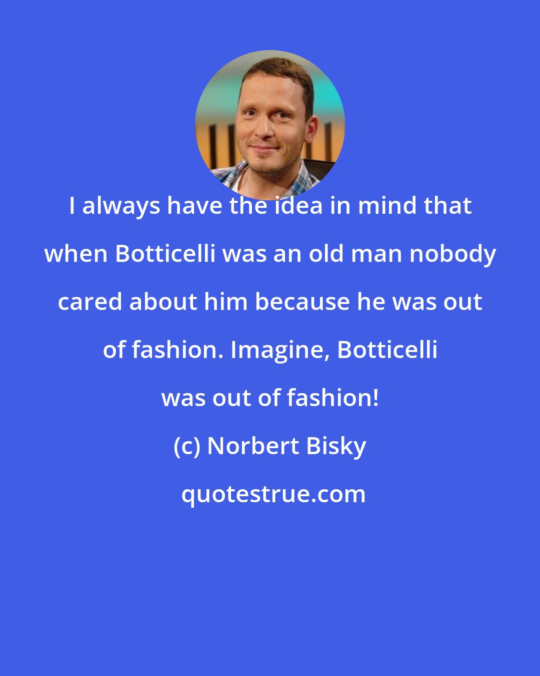 Norbert Bisky: I always have the idea in mind that when Botticelli was an old man nobody cared about him because he was out of fashion. Imagine, Botticelli was out of fashion!