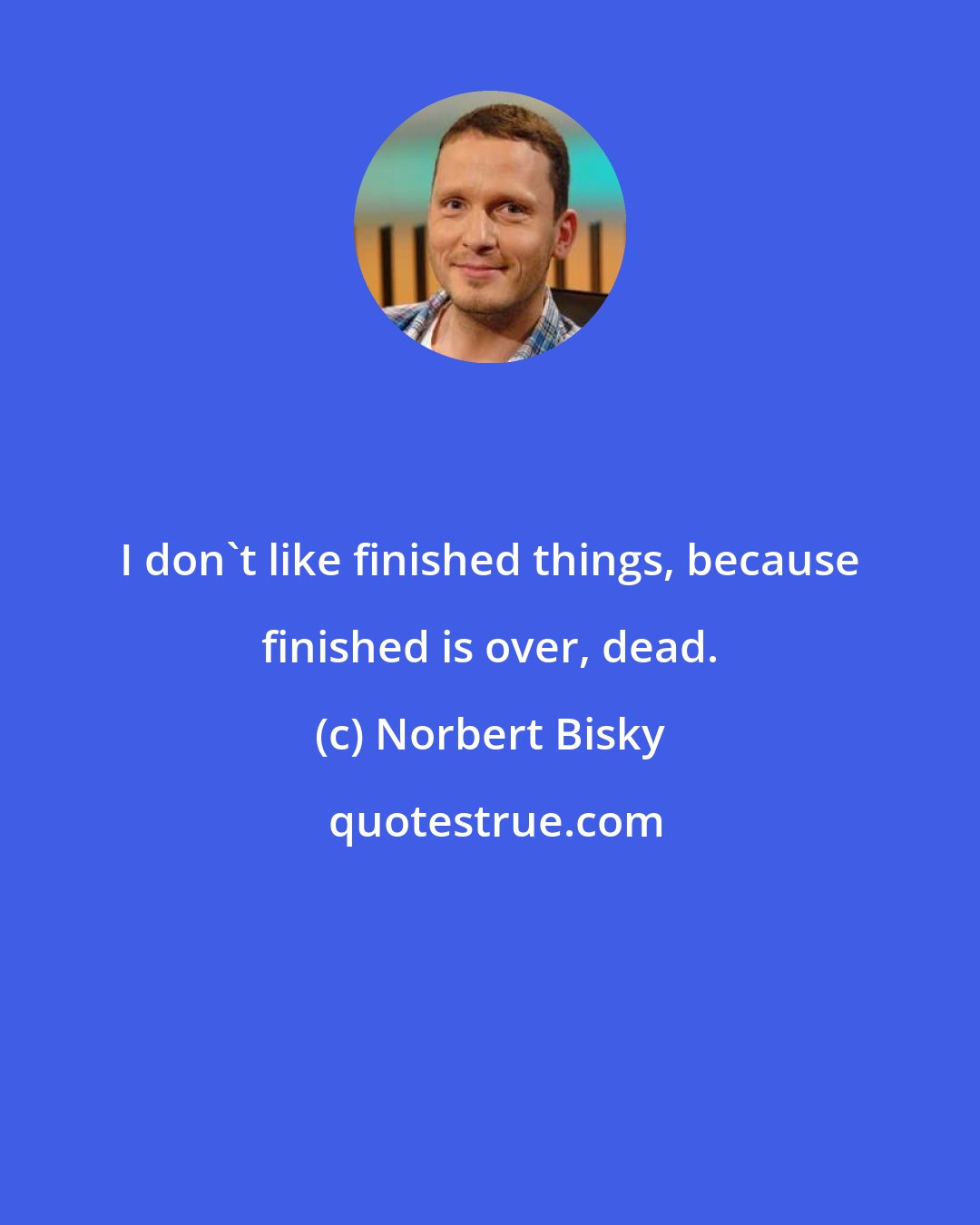 Norbert Bisky: I don't like finished things, because finished is over, dead.