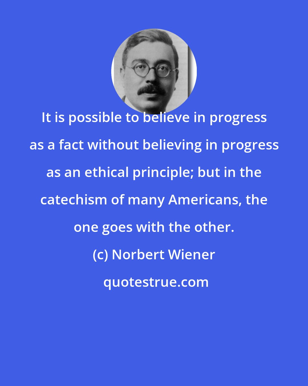 Norbert Wiener: It is possible to believe in progress as a fact without believing in progress as an ethical principle; but in the catechism of many Americans, the one goes with the other.