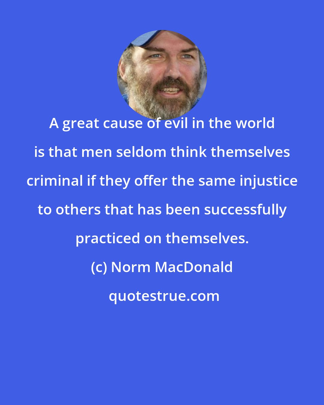 Norm MacDonald: A great cause of evil in the world is that men seldom think themselves criminal if they offer the same injustice to others that has been successfully practiced on themselves.