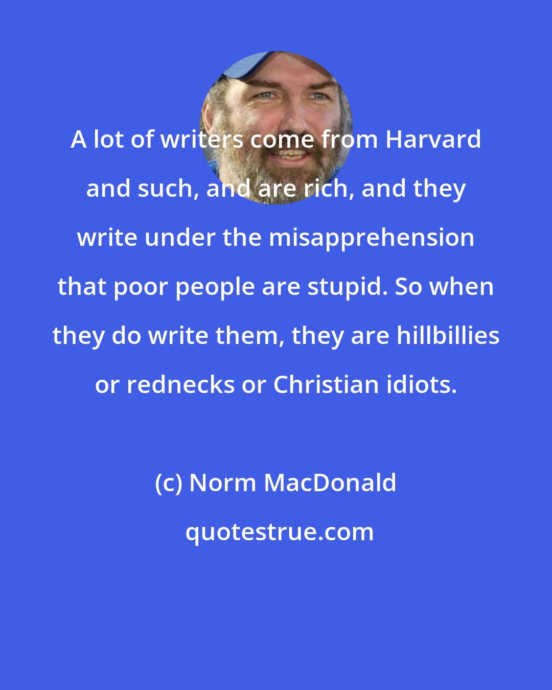 Norm MacDonald: A lot of writers come from Harvard and such, and are rich, and they write under the misapprehension that poor people are stupid. So when they do write them, they are hillbillies or rednecks or Christian idiots.