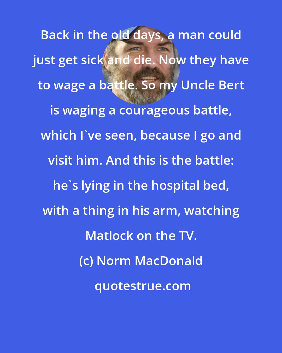 Norm MacDonald: Back in the old days, a man could just get sick and die. Now they have to wage a battle. So my Uncle Bert is waging a courageous battle, which I've seen, because I go and visit him. And this is the battle: he's lying in the hospital bed, with a thing in his arm, watching Matlock on the TV.