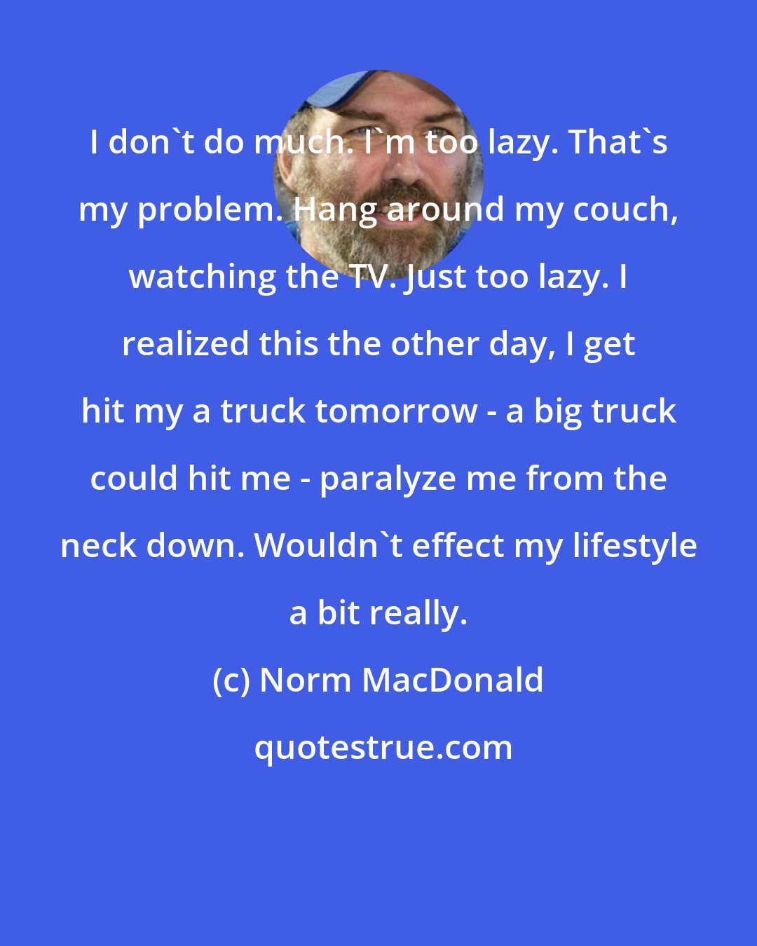 Norm MacDonald: I don't do much. I'm too lazy. That's my problem. Hang around my couch, watching the TV. Just too lazy. I realized this the other day, I get hit my a truck tomorrow - a big truck could hit me - paralyze me from the neck down. Wouldn't effect my lifestyle a bit really.