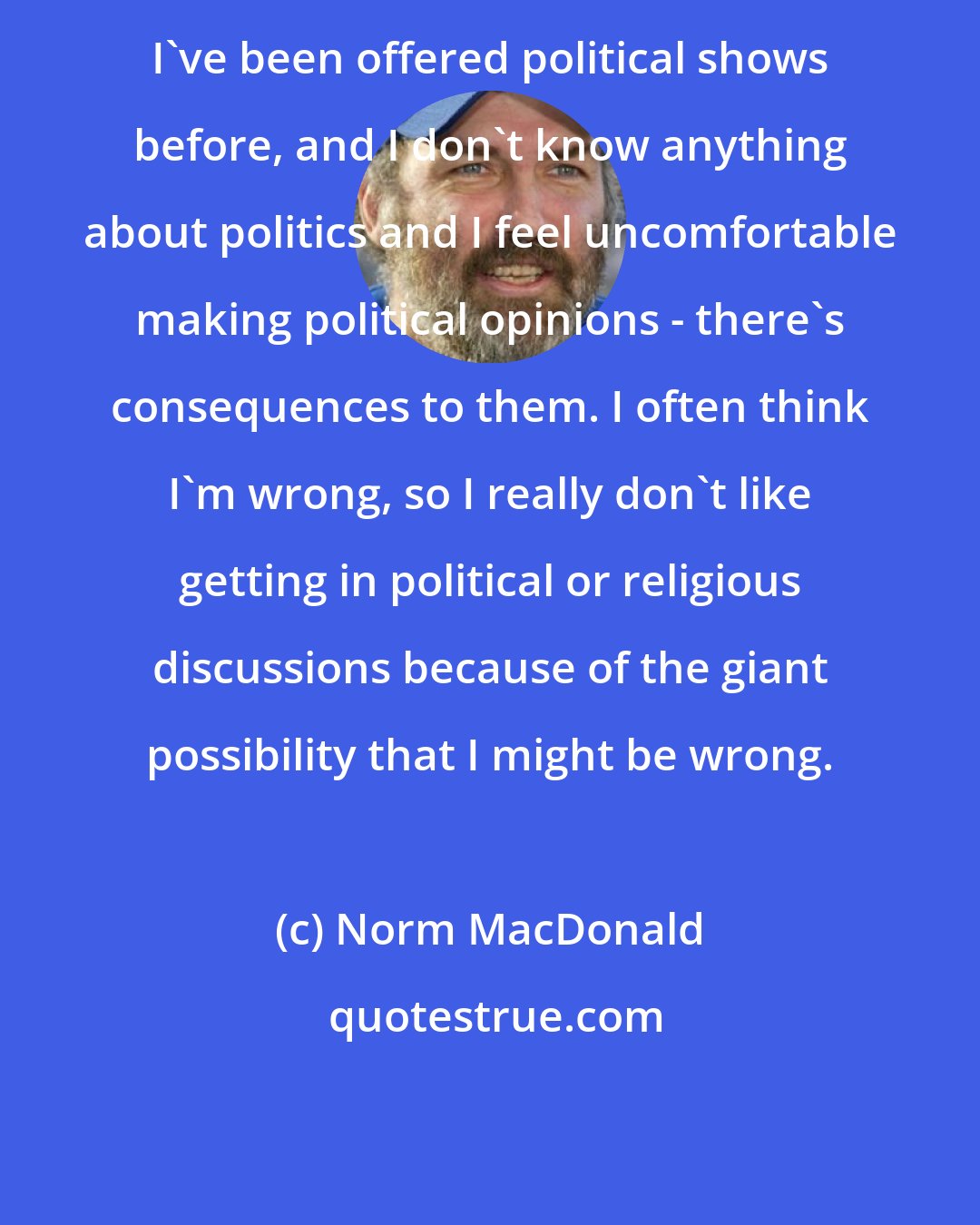 Norm MacDonald: I've been offered political shows before, and I don't know anything about politics and I feel uncomfortable making political opinions - there's consequences to them. I often think I'm wrong, so I really don't like getting in political or religious discussions because of the giant possibility that I might be wrong.