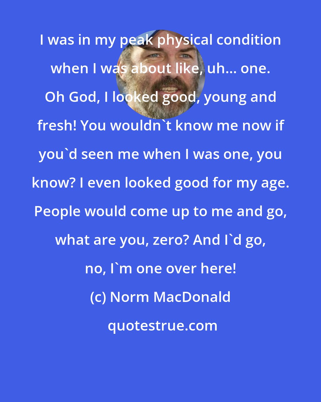 Norm MacDonald: I was in my peak physical condition when I was about like, uh... one. Oh God, I looked good, young and fresh! You wouldn't know me now if you'd seen me when I was one, you know? I even looked good for my age. People would come up to me and go, what are you, zero? And I'd go, no, I'm one over here!