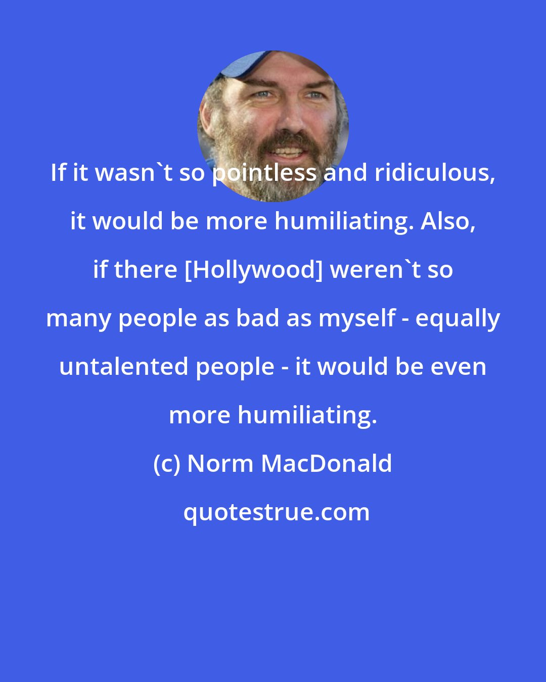 Norm MacDonald: If it wasn't so pointless and ridiculous, it would be more humiliating. Also, if there [Hollywood] weren't so many people as bad as myself - equally untalented people - it would be even more humiliating.