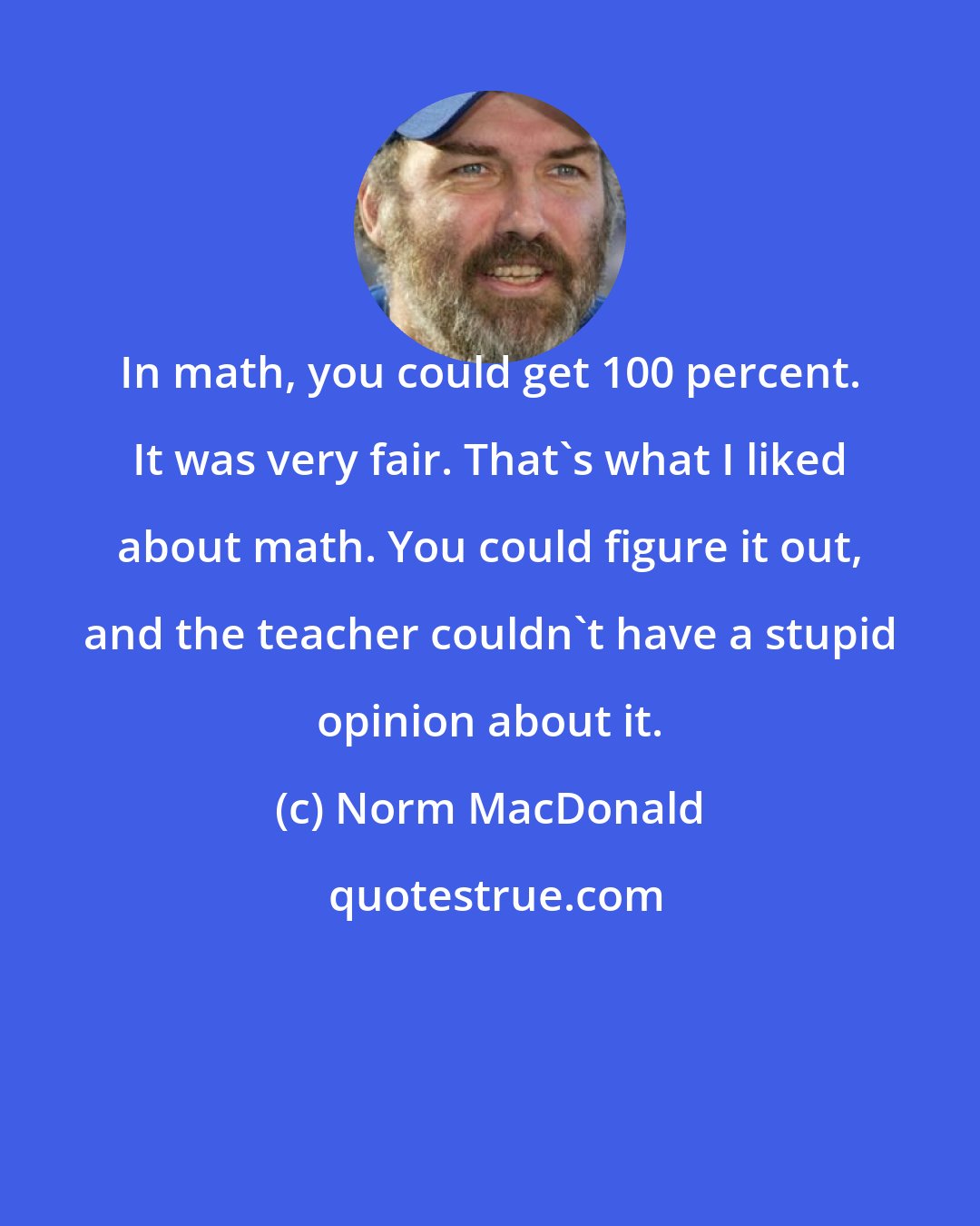 Norm MacDonald: In math, you could get 100 percent. It was very fair. That's what I liked about math. You could figure it out, and the teacher couldn't have a stupid opinion about it.