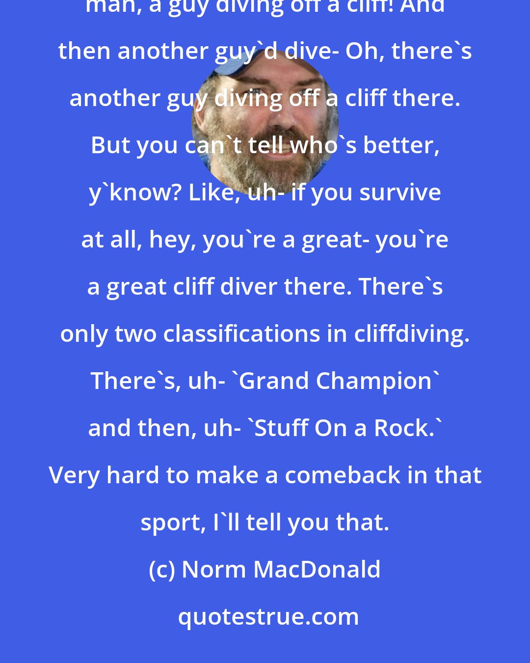 Norm MacDonald: It's tough to know who's better in cliff diving. Like, you see a guy diving off a cliff and you go, Oh, man, a guy diving off a cliff! And then another guy'd dive- Oh, there's another guy diving off a cliff there. But you can't tell who's better, y'know? Like, uh- if you survive at all, hey, you're a great- you're a great cliff diver there. There's only two classifications in cliffdiving. There's, uh- 'Grand Champion' and then, uh- 'Stuff On a Rock.' Very hard to make a comeback in that sport, I'll tell you that.