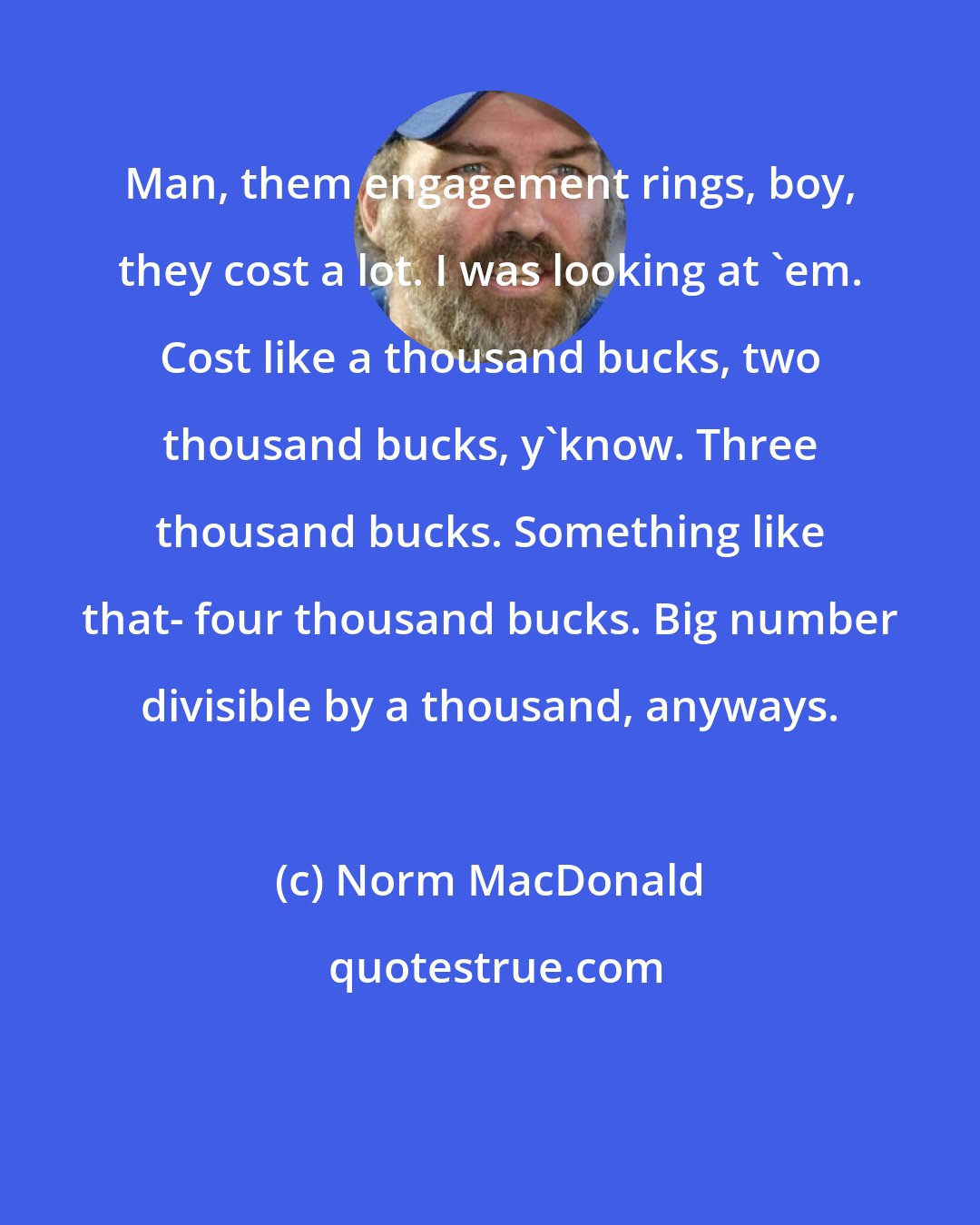 Norm MacDonald: Man, them engagement rings, boy, they cost a lot. I was looking at 'em. Cost like a thousand bucks, two thousand bucks, y'know. Three thousand bucks. Something like that- four thousand bucks. Big number divisible by a thousand, anyways.