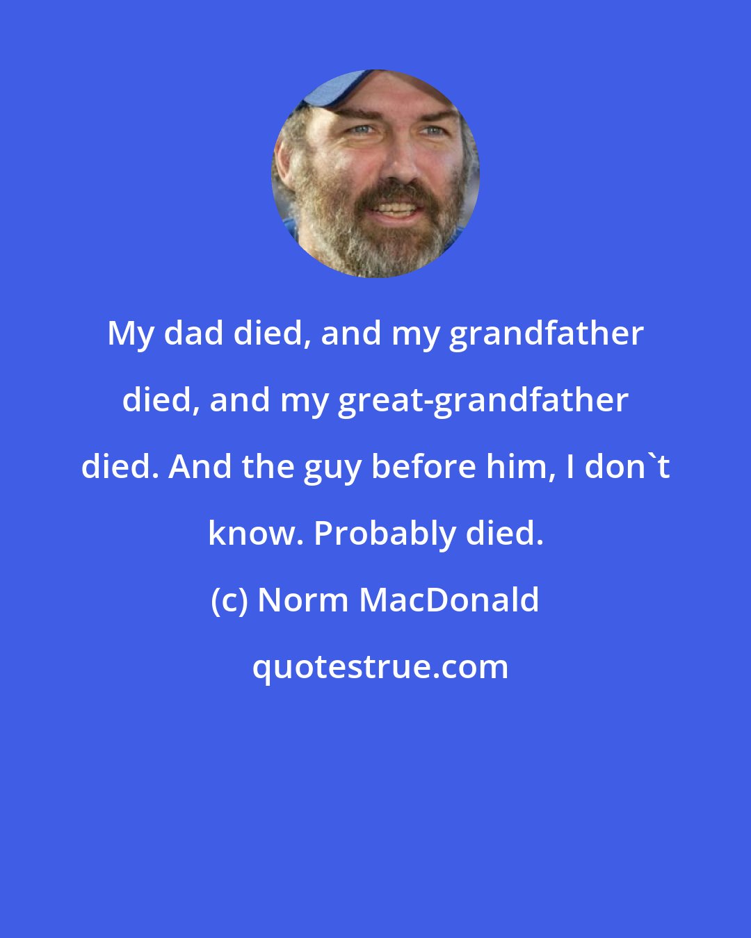 Norm MacDonald: My dad died, and my grandfather died, and my great-grandfather died. And the guy before him, I don't know. Probably died.