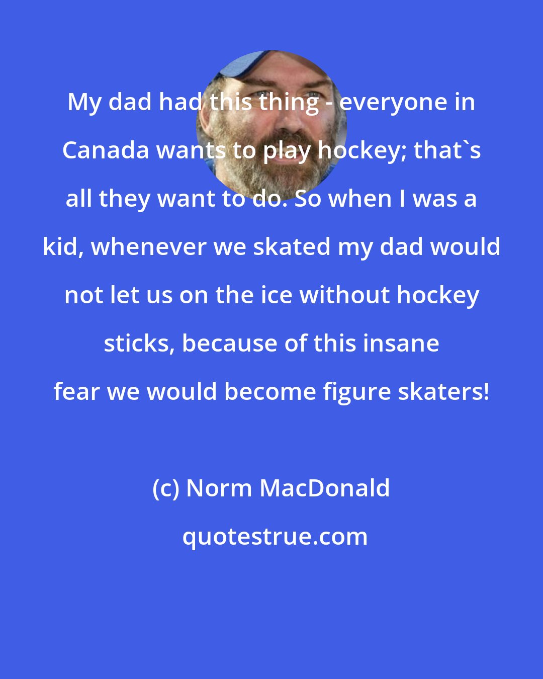 Norm MacDonald: My dad had this thing - everyone in Canada wants to play hockey; that's all they want to do. So when I was a kid, whenever we skated my dad would not let us on the ice without hockey sticks, because of this insane fear we would become figure skaters!