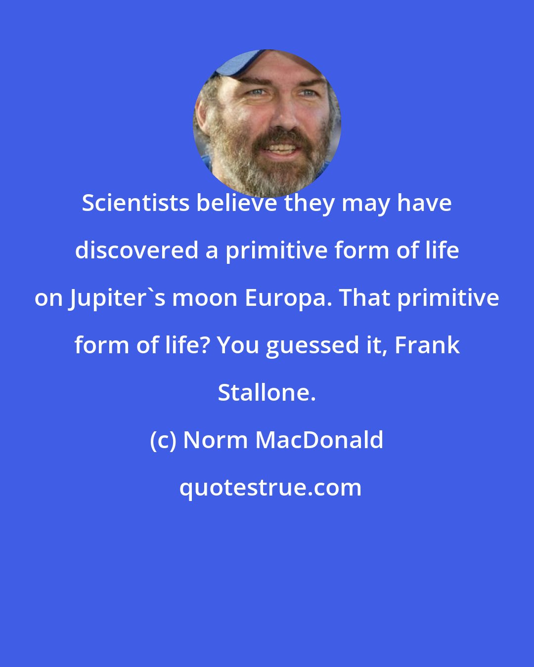 Norm MacDonald: Scientists believe they may have discovered a primitive form of life on Jupiter's moon Europa. That primitive form of life? You guessed it, Frank Stallone.