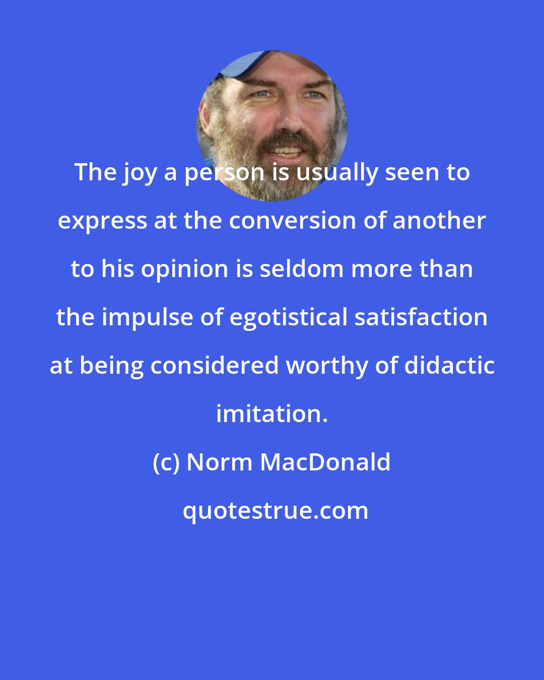 Norm MacDonald: The joy a person is usually seen to express at the conversion of another to his opinion is seldom more than the impulse of egotistical satisfaction at being considered worthy of didactic imitation.