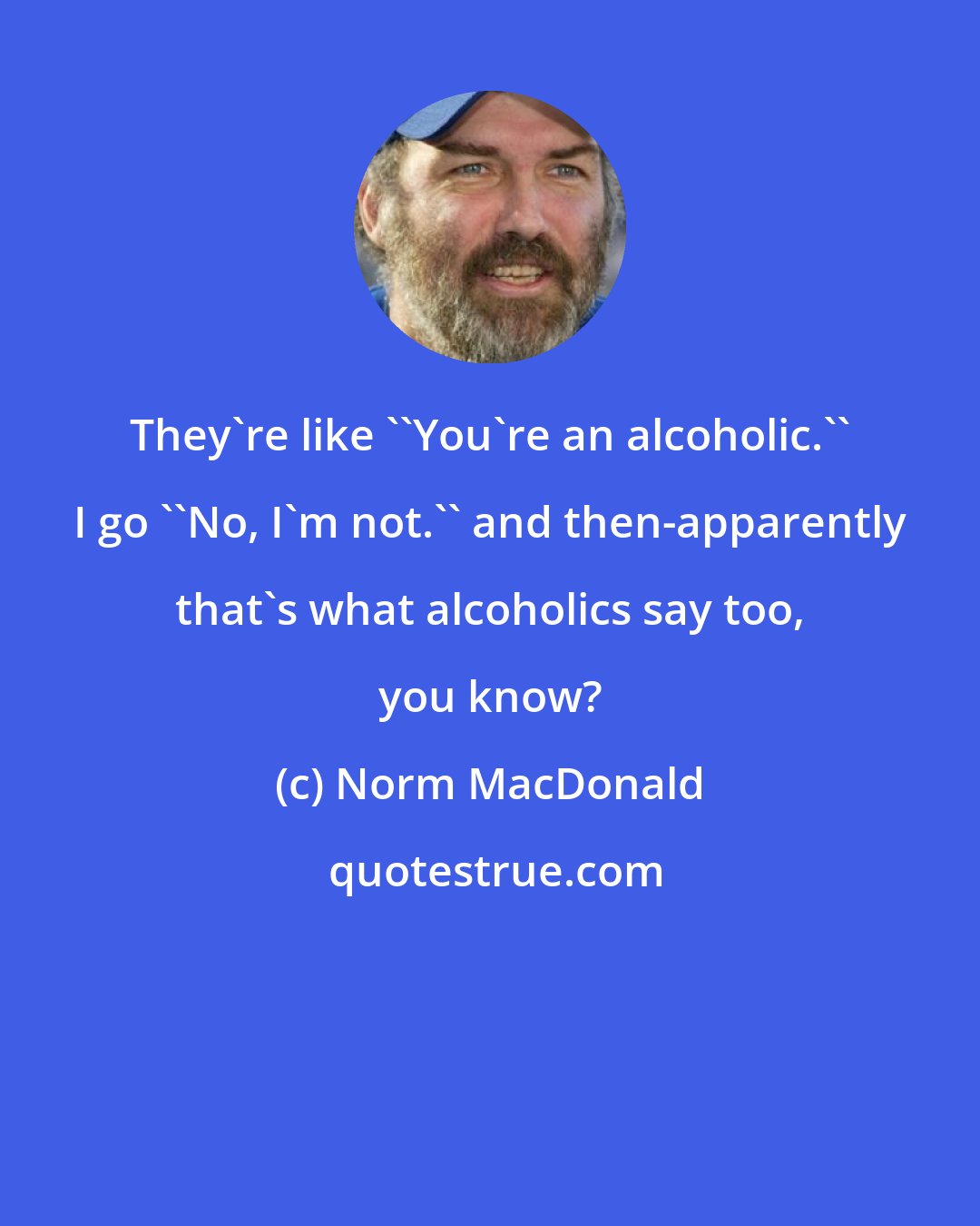 Norm MacDonald: They're like ''You're an alcoholic.'' I go ''No, I'm not.'' and then-apparently that's what alcoholics say too, you know?