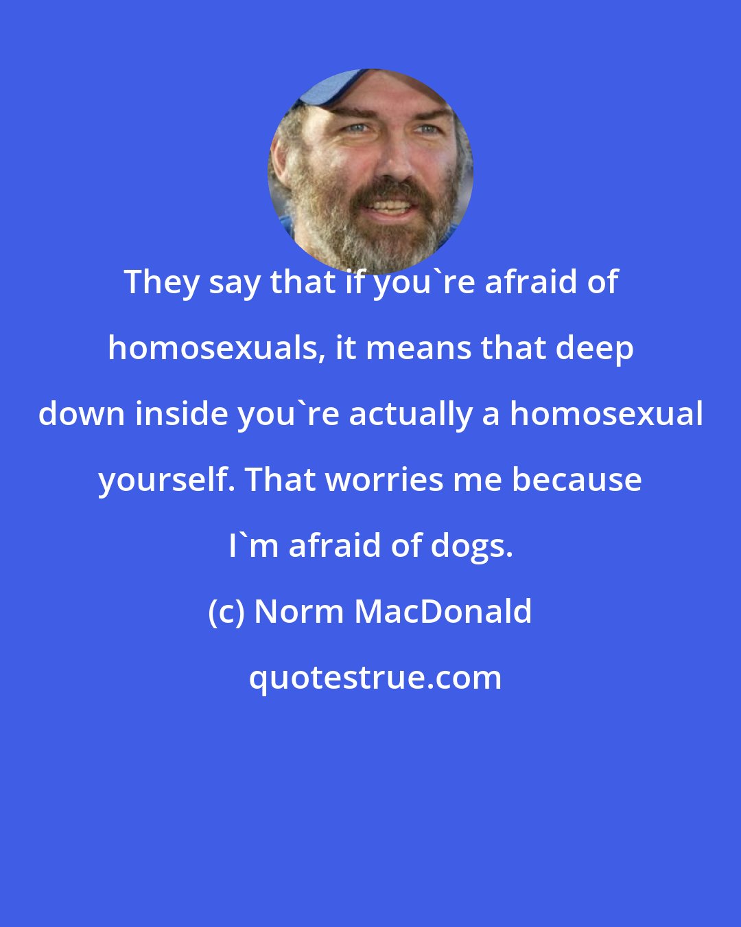 Norm MacDonald: They say that if you're afraid of homosexuals, it means that deep down inside you're actually a homosexual yourself. That worries me because I'm afraid of dogs.