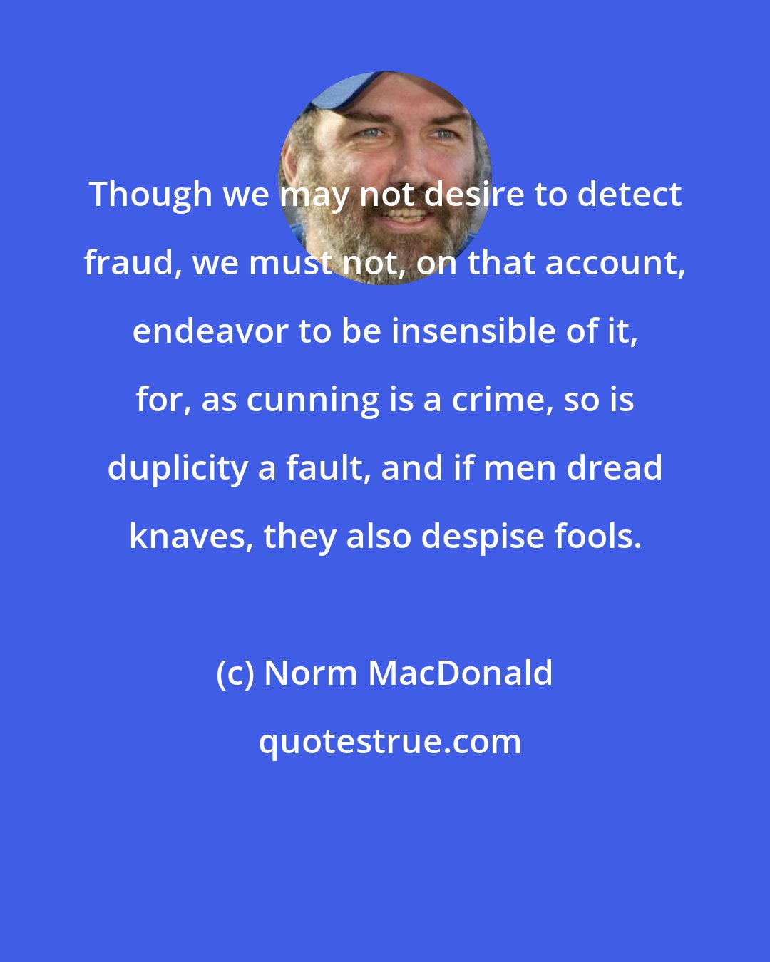 Norm MacDonald: Though we may not desire to detect fraud, we must not, on that account, endeavor to be insensible of it, for, as cunning is a crime, so is duplicity a fault, and if men dread knaves, they also despise fools.