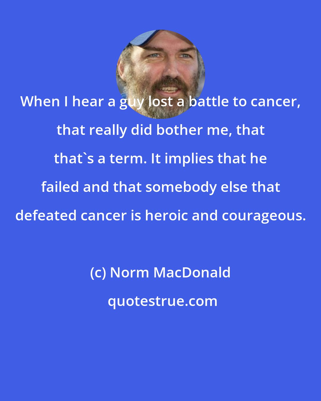 Norm MacDonald: When I hear a guy lost a battle to cancer, that really did bother me, that that's a term. It implies that he failed and that somebody else that defeated cancer is heroic and courageous.