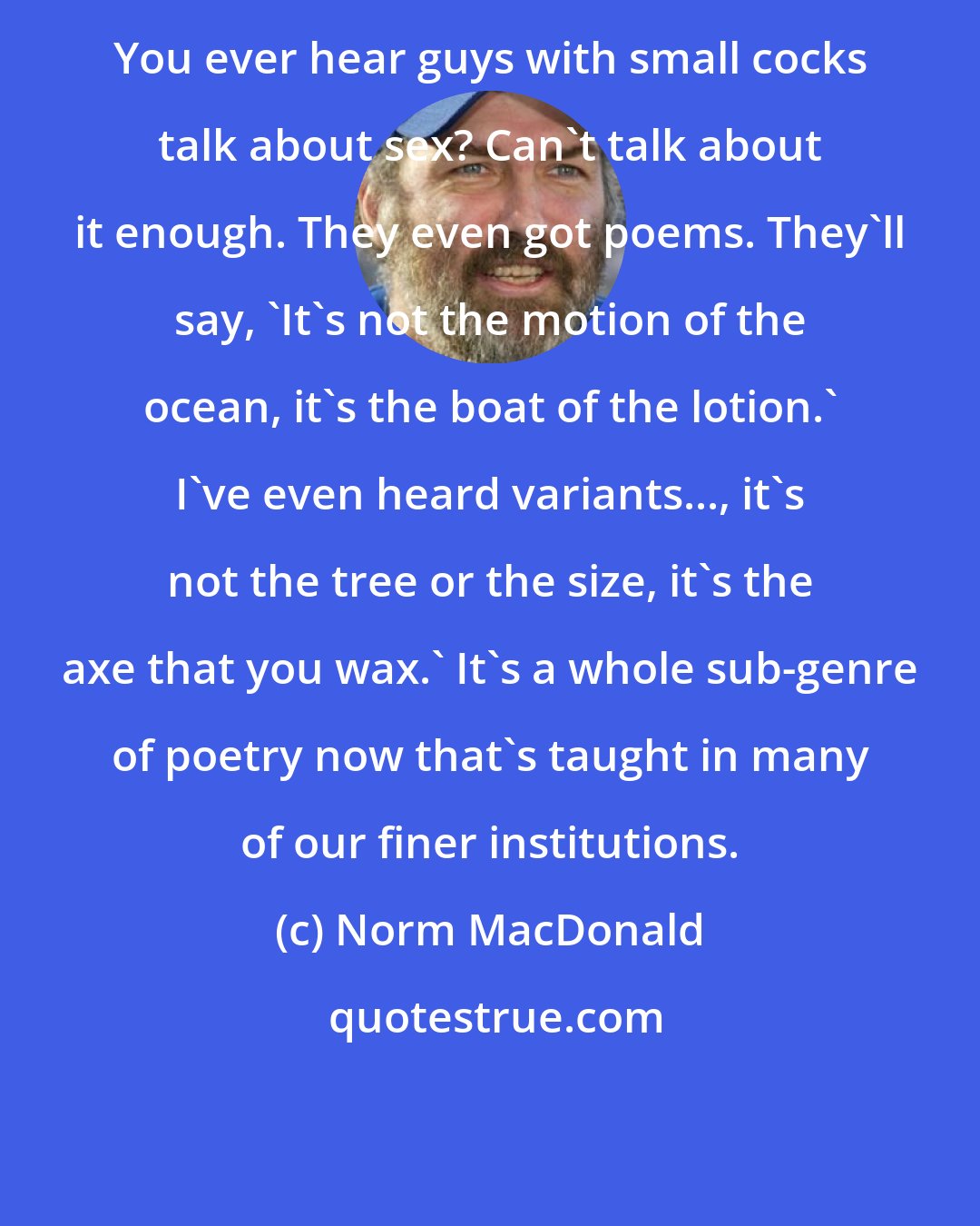 Norm MacDonald: You ever hear guys with small cocks talk about sex? Can't talk about it enough. They even got poems. They'll say, 'It's not the motion of the ocean, it's the boat of the lotion.' I've even heard variants..., it's not the tree or the size, it's the axe that you wax.' It's a whole sub-genre of poetry now that's taught in many of our finer institutions.