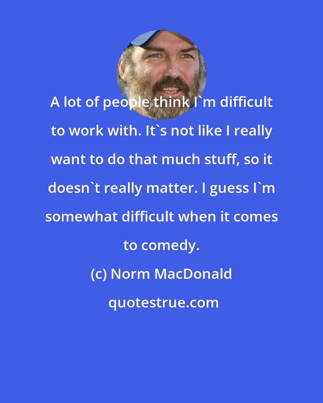 Norm MacDonald: A lot of people think I'm difficult to work with. It's not like I really want to do that much stuff, so it doesn't really matter. I guess I'm somewhat difficult when it comes to comedy.