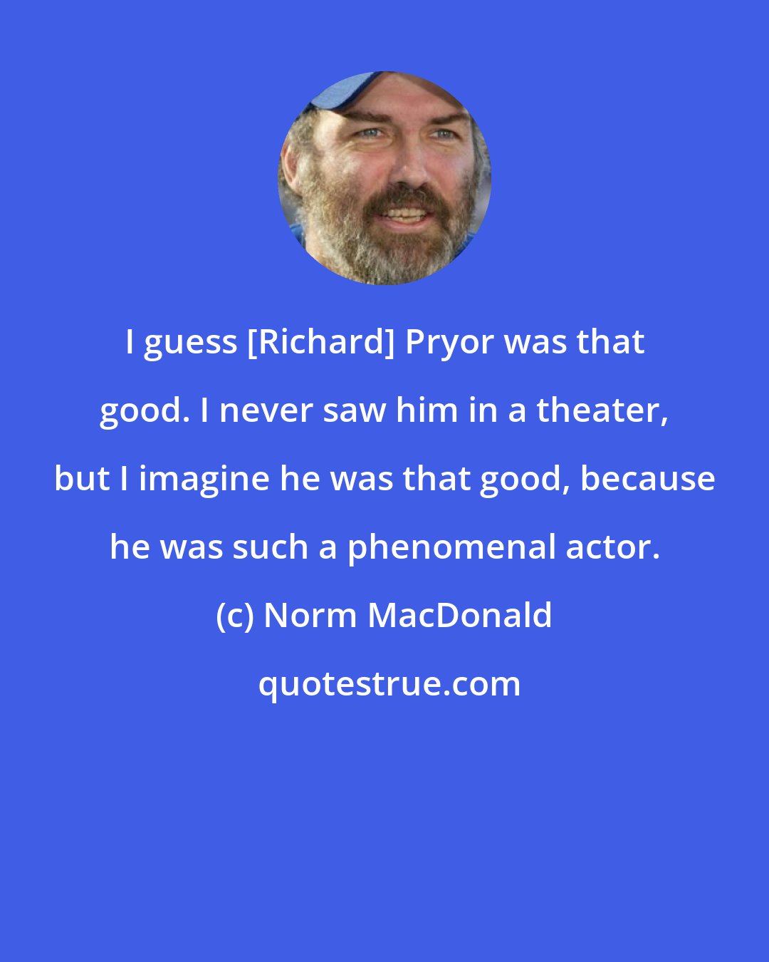 Norm MacDonald: I guess [Richard] Pryor was that good. I never saw him in a theater, but I imagine he was that good, because he was such a phenomenal actor.