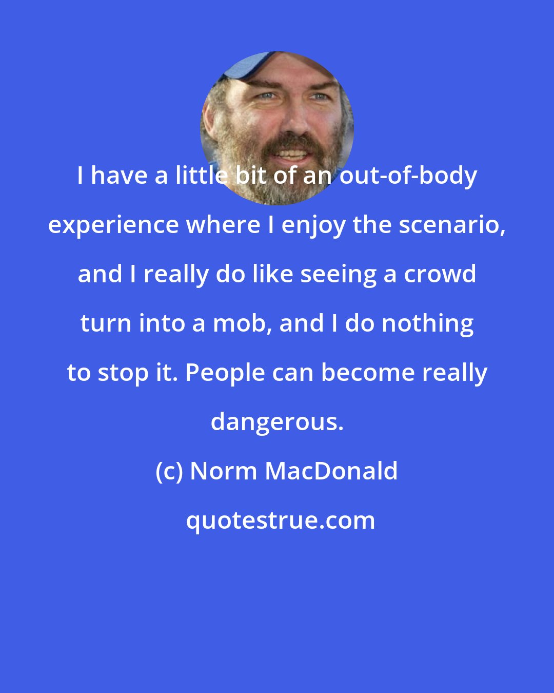 Norm MacDonald: I have a little bit of an out-of-body experience where I enjoy the scenario, and I really do like seeing a crowd turn into a mob, and I do nothing to stop it. People can become really dangerous.