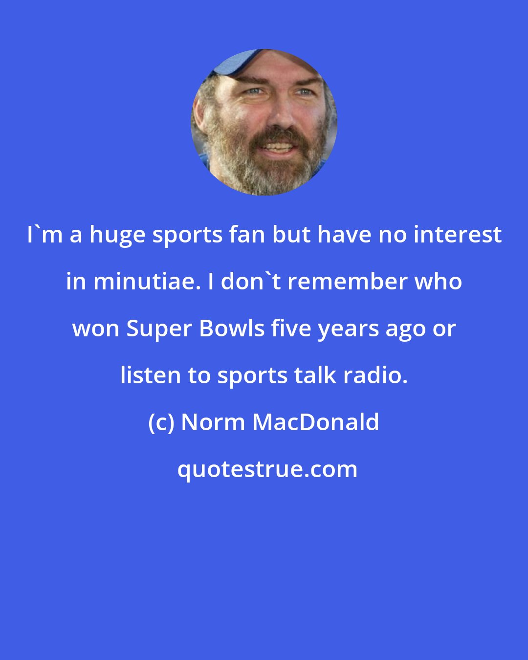 Norm MacDonald: I'm a huge sports fan but have no interest in minutiae. I don't remember who won Super Bowls five years ago or listen to sports talk radio.