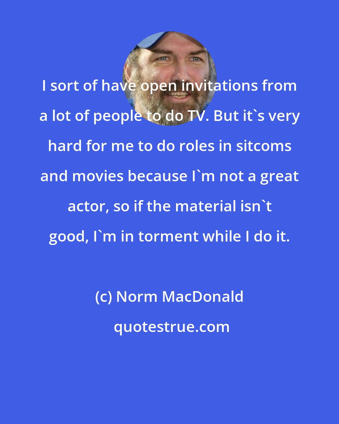 Norm MacDonald: I sort of have open invitations from a lot of people to do TV. But it's very hard for me to do roles in sitcoms and movies because I'm not a great actor, so if the material isn't good, I'm in torment while I do it.