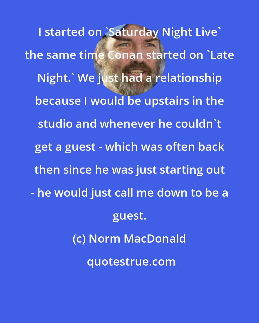 Norm MacDonald: I started on 'Saturday Night Live' the same time Conan started on 'Late Night.' We just had a relationship because I would be upstairs in the studio and whenever he couldn't get a guest - which was often back then since he was just starting out - he would just call me down to be a guest.