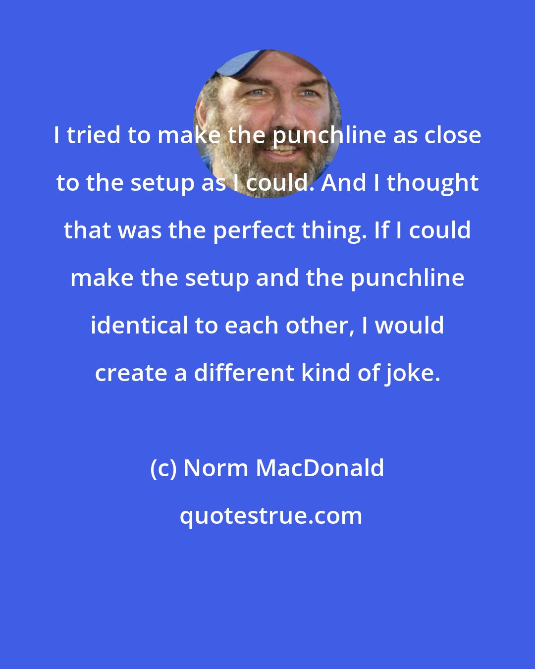 Norm MacDonald: I tried to make the punchline as close to the setup as I could. And I thought that was the perfect thing. If I could make the setup and the punchline identical to each other, I would create a different kind of joke.