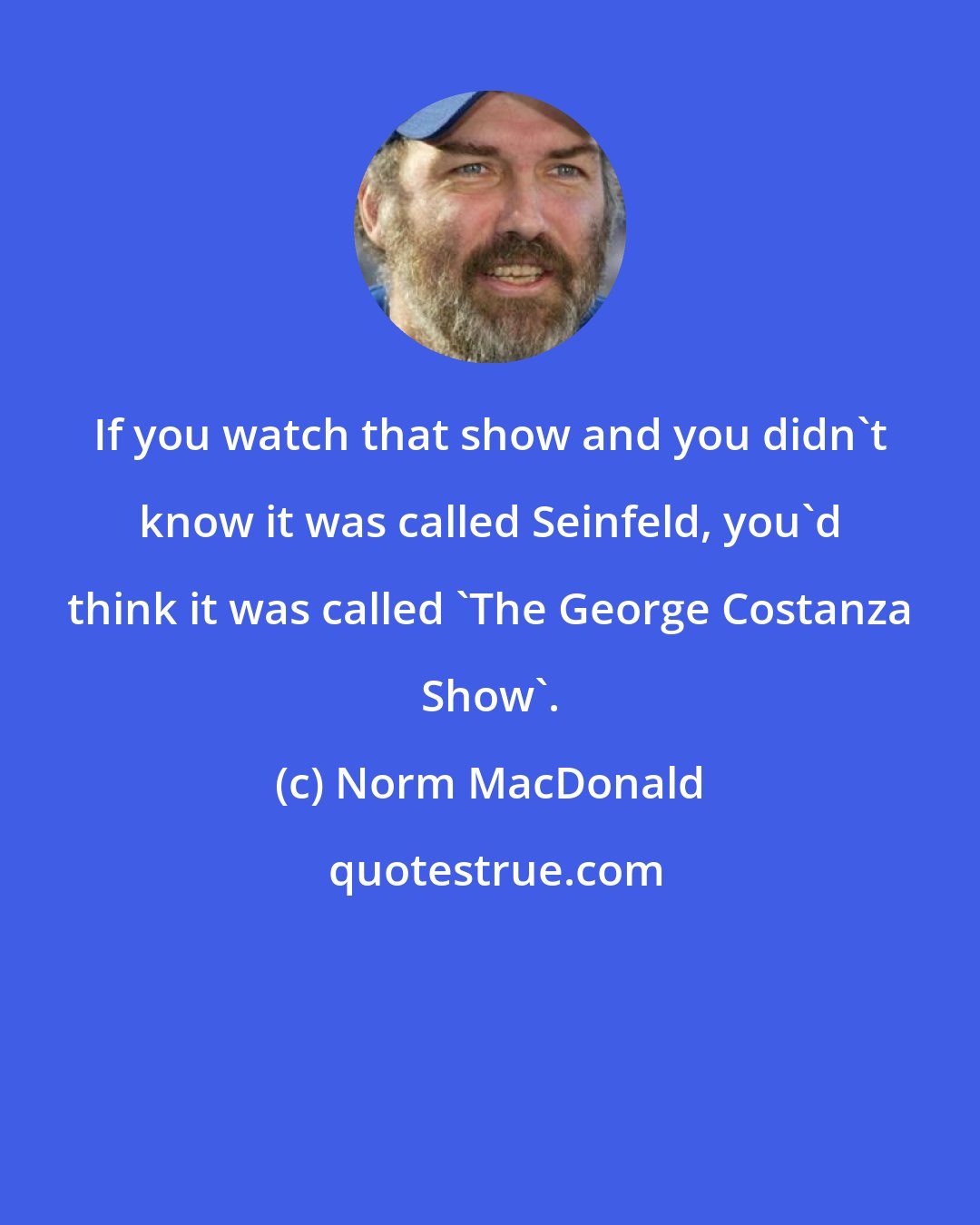 Norm MacDonald: If you watch that show and you didn't know it was called Seinfeld, you'd think it was called 'The George Costanza Show'.