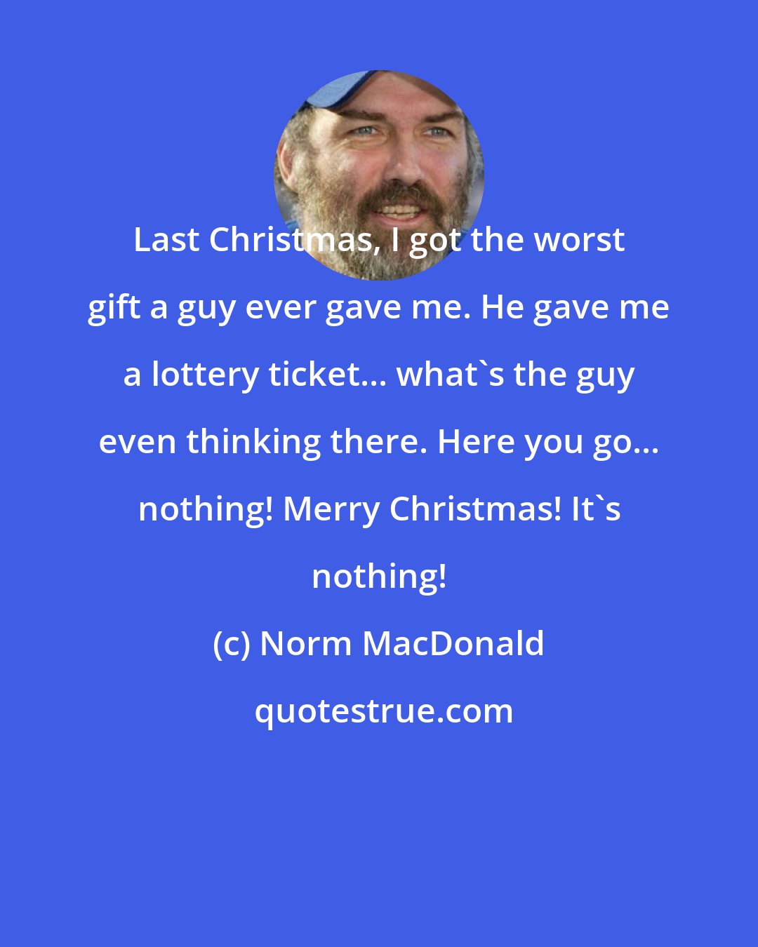 Norm MacDonald: Last Christmas, I got the worst gift a guy ever gave me. He gave me a lottery ticket... what's the guy even thinking there. Here you go... nothing! Merry Christmas! It's nothing!