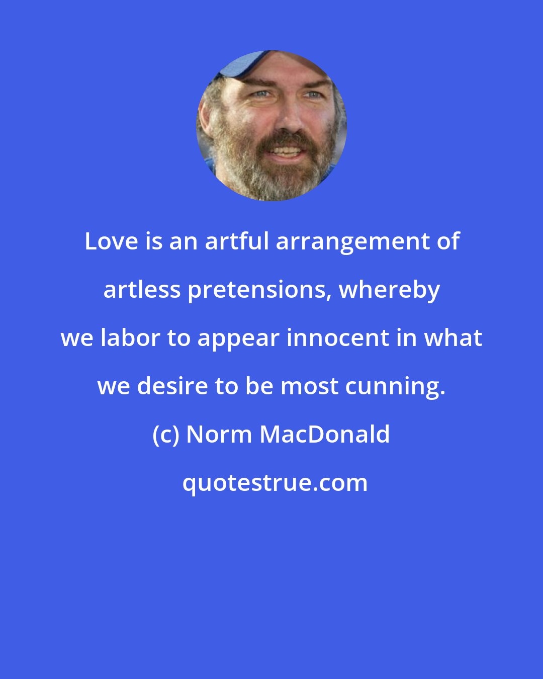 Norm MacDonald: Love is an artful arrangement of artless pretensions, whereby we labor to appear innocent in what we desire to be most cunning.