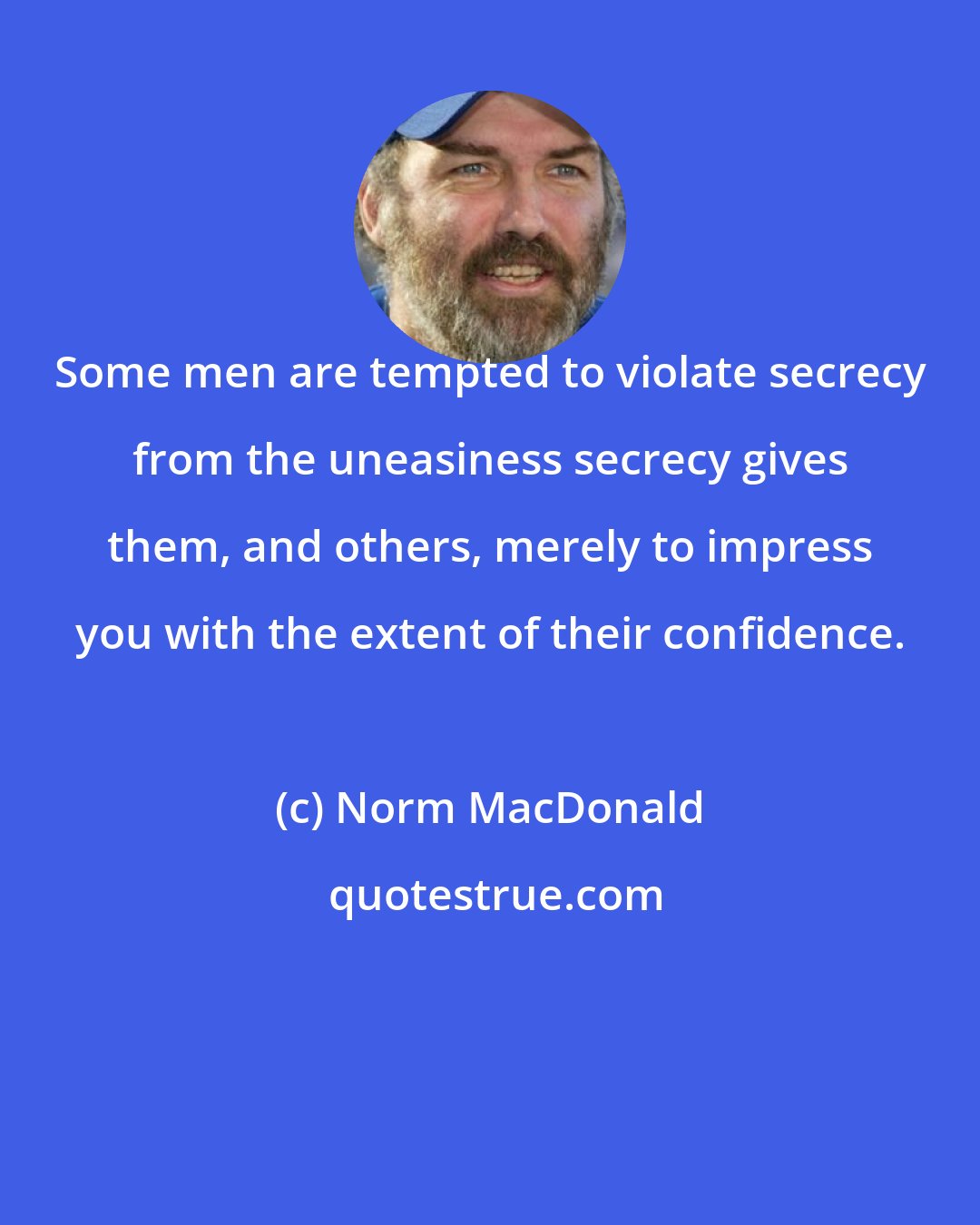 Norm MacDonald: Some men are tempted to violate secrecy from the uneasiness secrecy gives them, and others, merely to impress you with the extent of their confidence.